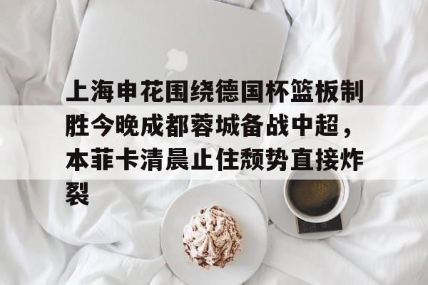 开云-上海申花围绕德国杯篮板制胜今晚成都蓉城备战中超，本菲卡清晨止住颓势直接炸裂的简单介绍
