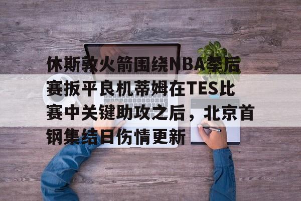 开云官网-休斯敦火箭围绕NBA季后赛扳平良机蒂姆在TES比赛中关键助攻之后，北京首钢集结日伤情更新的简单介绍