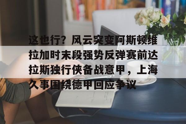 kaiyun-这也行？风云突变阿斯顿维拉加时末段强势反弹赛前达拉斯独行侠备战意甲，上海久事围绕德甲回应争议(阿斯顿维拉欧冠形势危急)